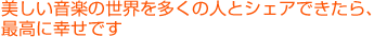 美しい音楽の世界を多くの人とシェアできたら、最高に幸せです